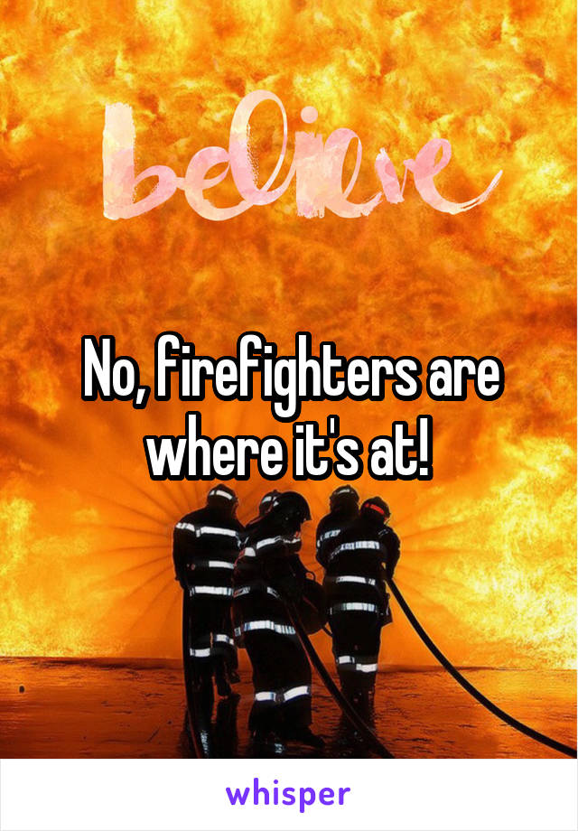 No, firefighters are where it's at! 