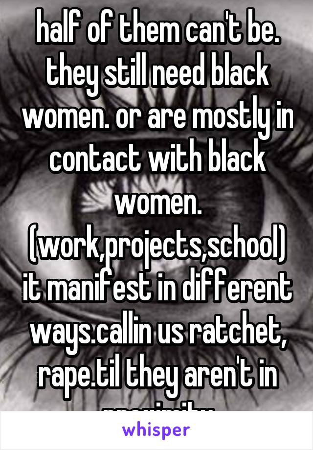 half of them can't be. they still need black women. or are mostly in contact with black women. (work,projects,school) it manifest in different ways.callin us ratchet, rape.til they aren't in proximity