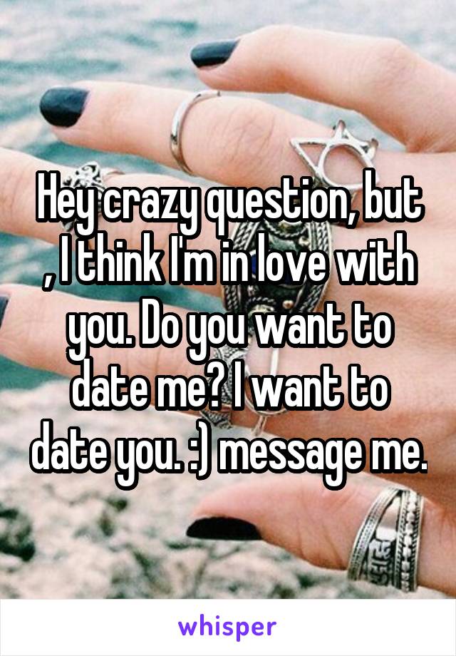 Hey crazy question, but , I think I'm in love with you. Do you want to date me? I want to date you. :) message me.