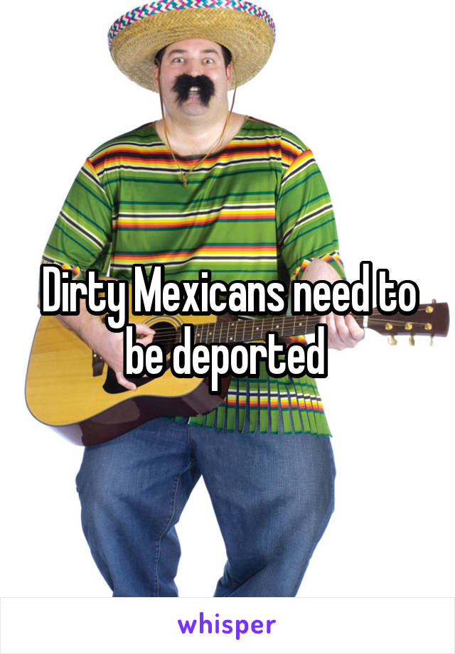 Dirty Mexicans need to be deported 