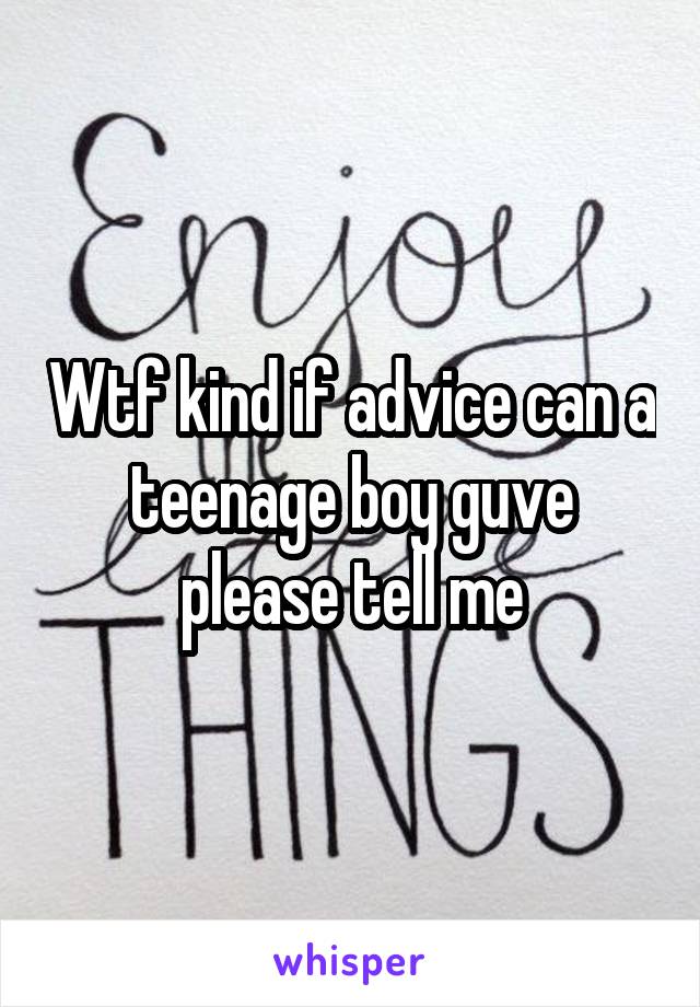 Wtf kind if advice can a teenage boy guve please tell me