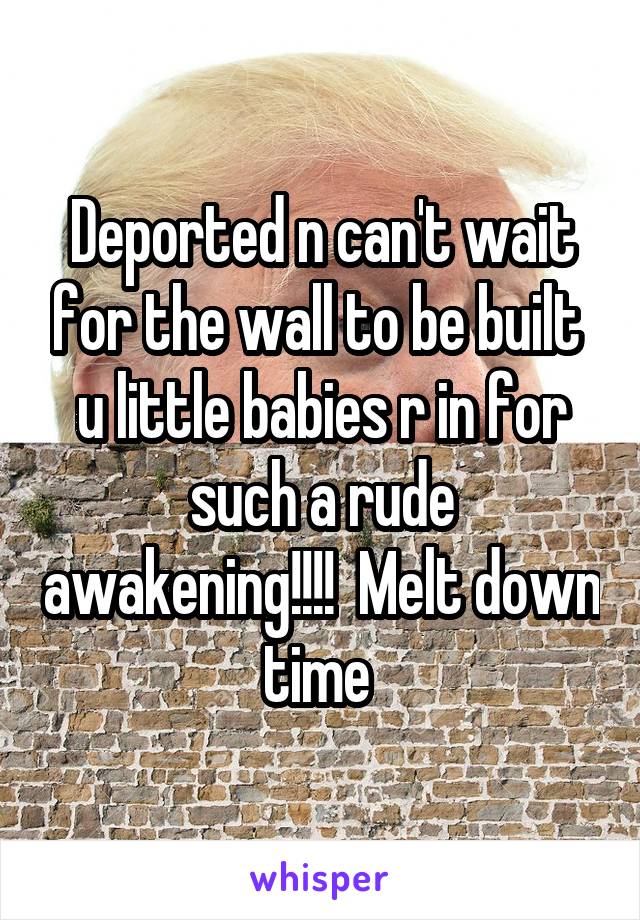 Deported n can't wait for the wall to be built  u little babies r in for such a rude awakening!!!!  Melt down time 