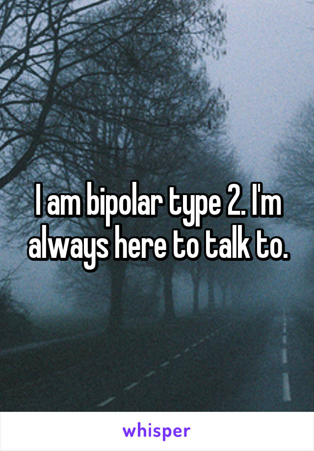 I am bipolar type 2. I'm always here to talk to.