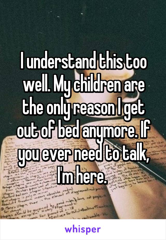 I understand this too well. My children are the only reason I get out of bed anymore. If you ever need to talk, I'm here. 