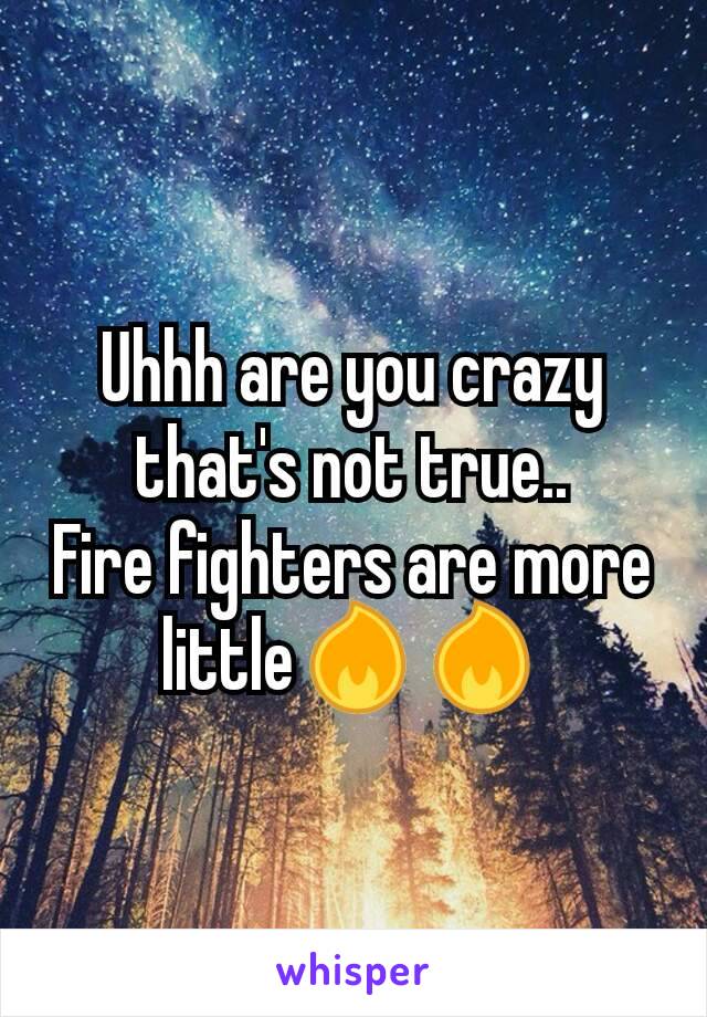 Uhhh are you crazy that's not true..
Fire fighters are more little🔥🔥