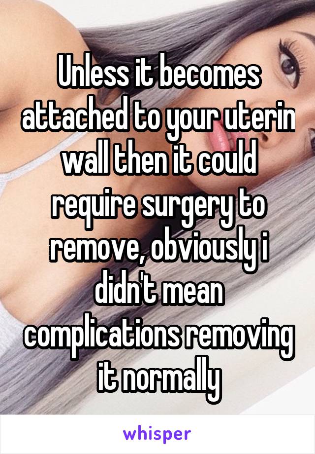 Unless it becomes attached to your uterin wall then it could require surgery to remove, obviously i didn't mean complications removing it normally