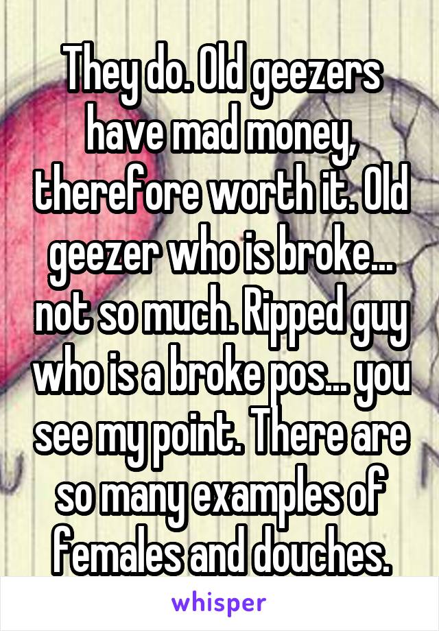 They do. Old geezers have mad money, therefore worth it. Old geezer who is broke... not so much. Ripped guy who is a broke pos... you see my point. There are so many examples of females and douches.