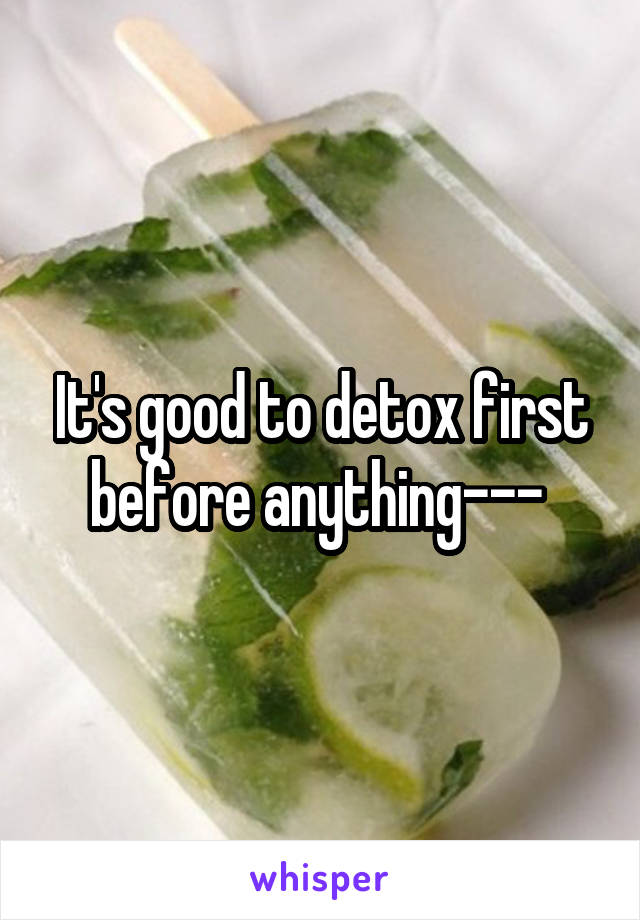 It's good to detox first before anything--- 