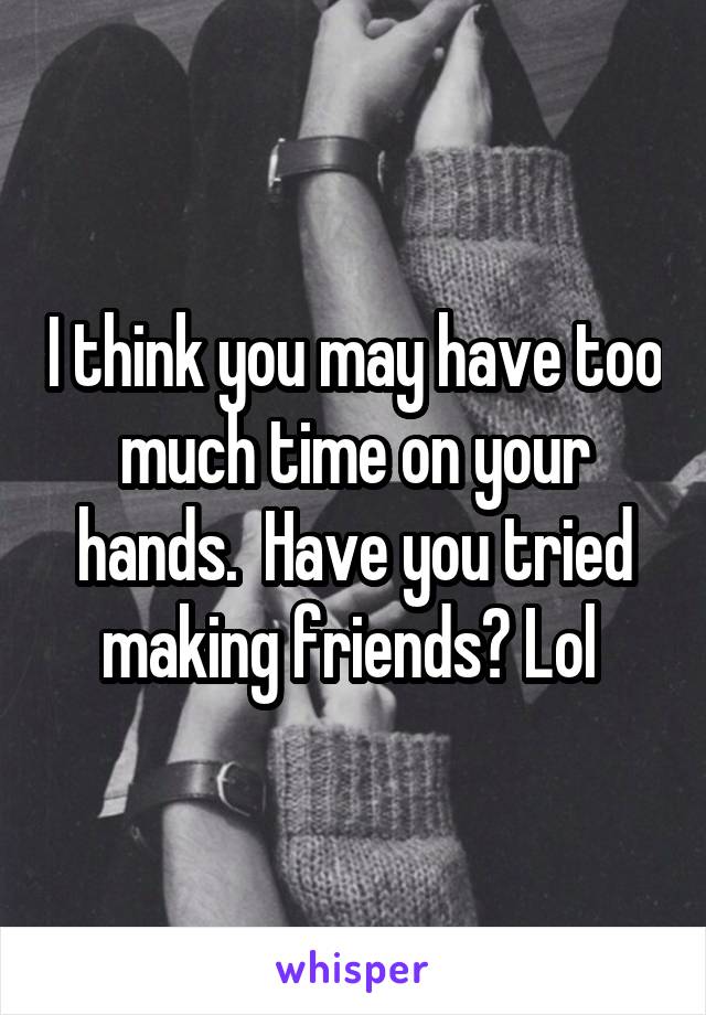 I think you may have too much time on your hands.  Have you tried making friends? Lol 