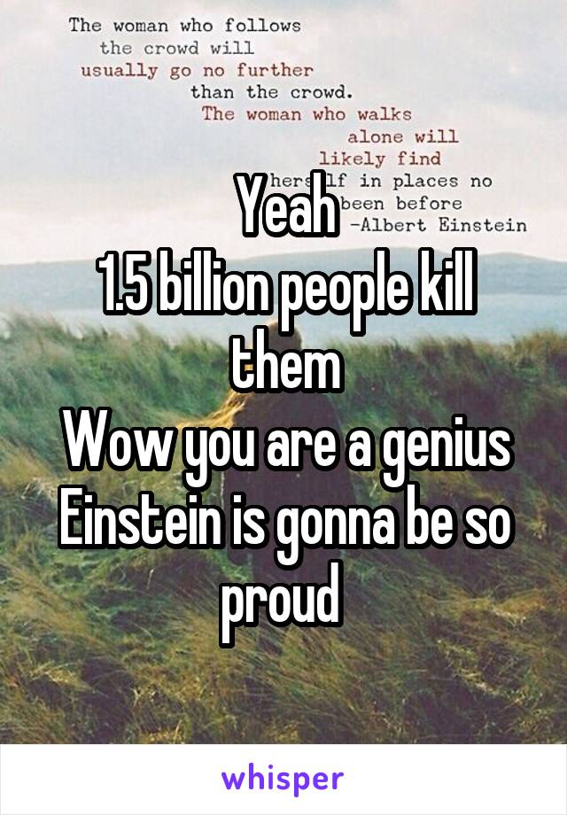 Yeah
1.5 billion people kill them
Wow you are a genius
Einstein is gonna be so proud 