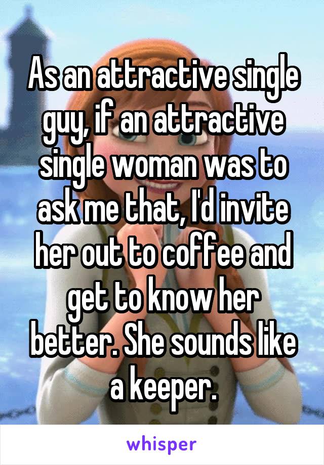 As an attractive single guy, if an attractive single woman was to ask me that, I'd invite her out to coffee and get to know her better. She sounds like a keeper.