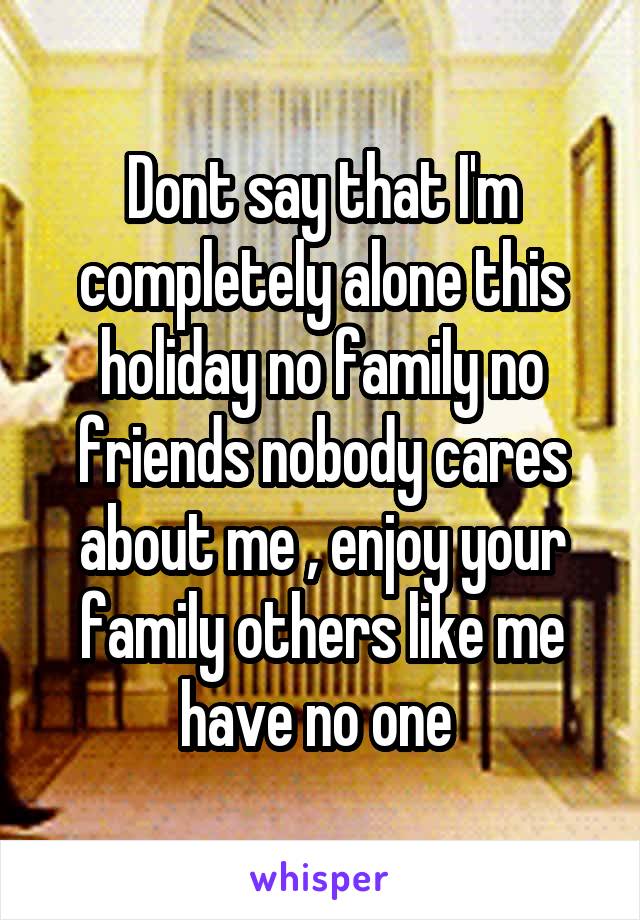 Dont say that I'm completely alone this holiday no family no friends nobody cares about me , enjoy your family others like me have no one 