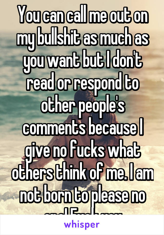 You can call me out on my bullshit as much as you want but I don't read or respond to other people's comments because I give no fucks what others think of me. I am not born to please no one! Fuck you