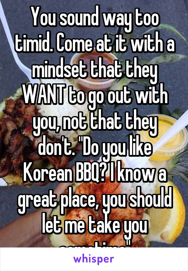 You sound way too timid. Come at it with a mindset that they WANT to go out with you, not that they don't. "Do you like Korean BBQ? I know a great place, you should let me take you sometime"