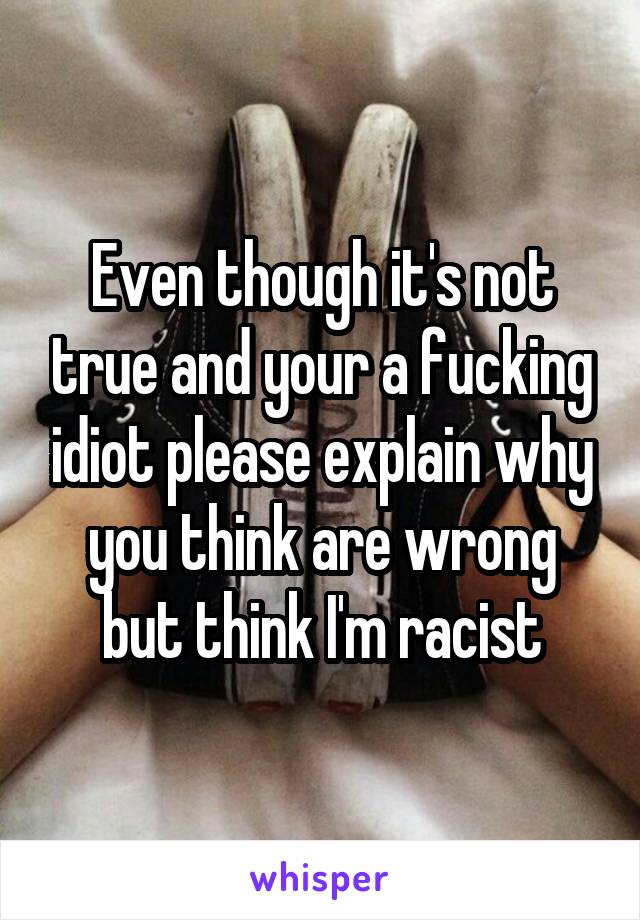 Even though it's not true and your a fucking idiot please explain why you think are wrong but think I'm racist