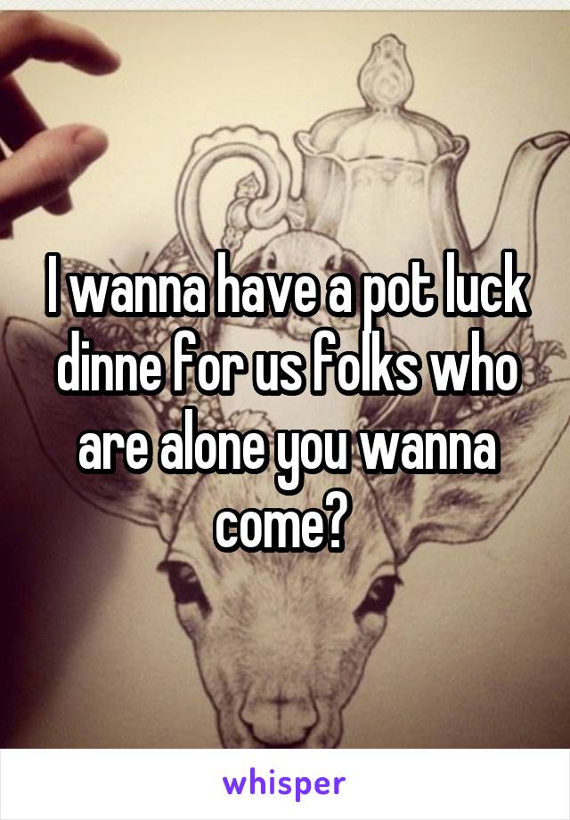 I wanna have a pot luck dinne for us folks who are alone you wanna come? 