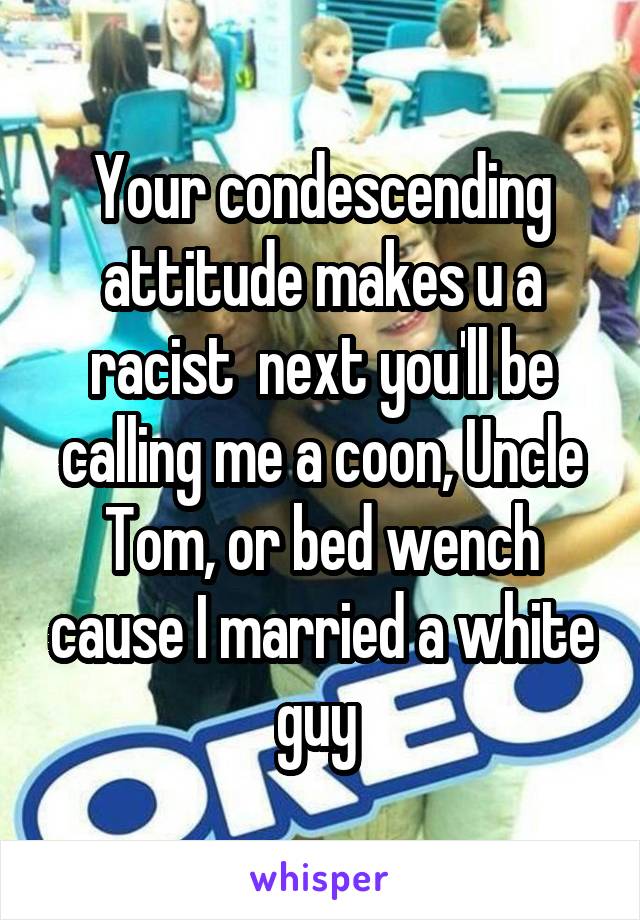 Your condescending attitude makes u a racist  next you'll be calling me a coon, Uncle Tom, or bed wench cause I married a white guy 