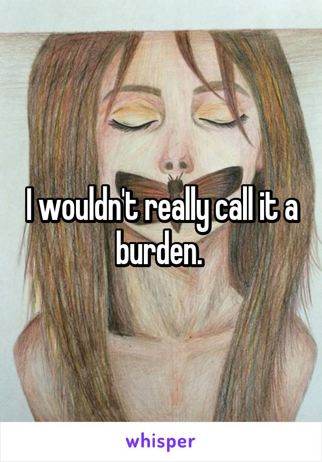 I wouldn't really call it a burden. 