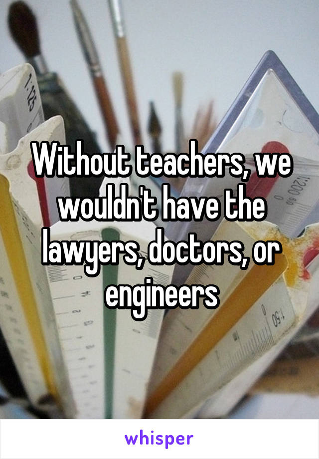 Without teachers, we wouldn't have the lawyers, doctors, or engineers