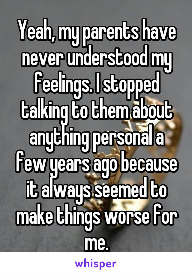 Yeah, my parents have never understood my feelings. I stopped talking to them about anything personal a few years ago because it always seemed to make things worse for me.