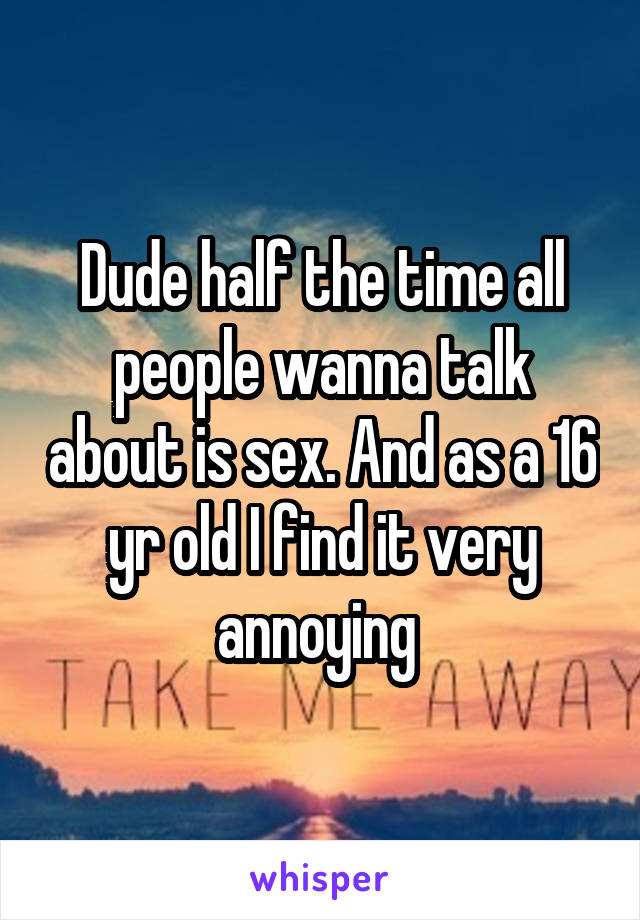 Dude half the time all people wanna talk about is sex. And as a 16 yr old I find it very annoying 