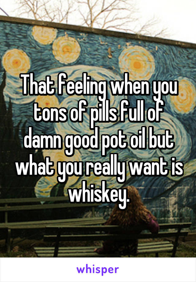 That feeling when you tons of pills full of damn good pot oil but what you really want is whiskey.