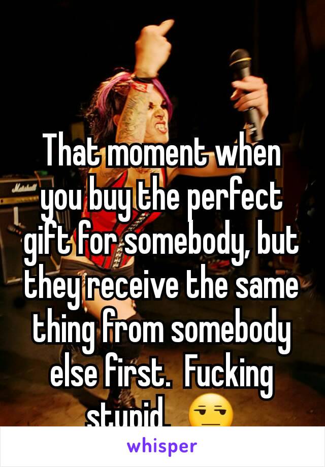 That moment when you buy the perfect gift for somebody, but they receive the same thing from somebody else first.  Fucking stupid.  😒