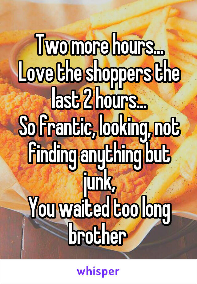 Two more hours...
Love the shoppers the last 2 hours...
So frantic, looking, not finding anything but junk,
You waited too long brother 