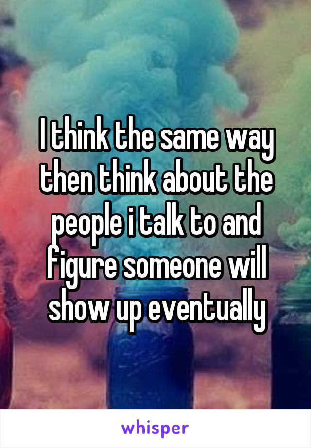 I think the same way then think about the people i talk to and figure someone will show up eventually