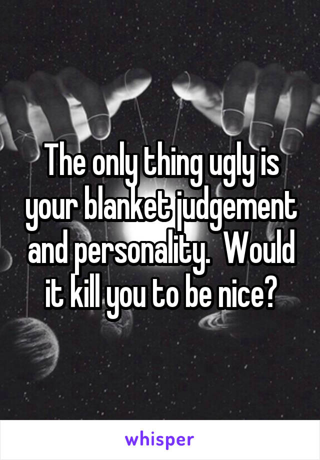 The only thing ugly is your blanket judgement and personality.  Would it kill you to be nice?