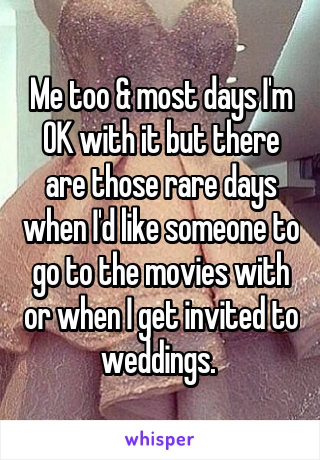 Me too & most days I'm OK with it but there are those rare days when I'd like someone to go to the movies with or when I get invited to weddings. 