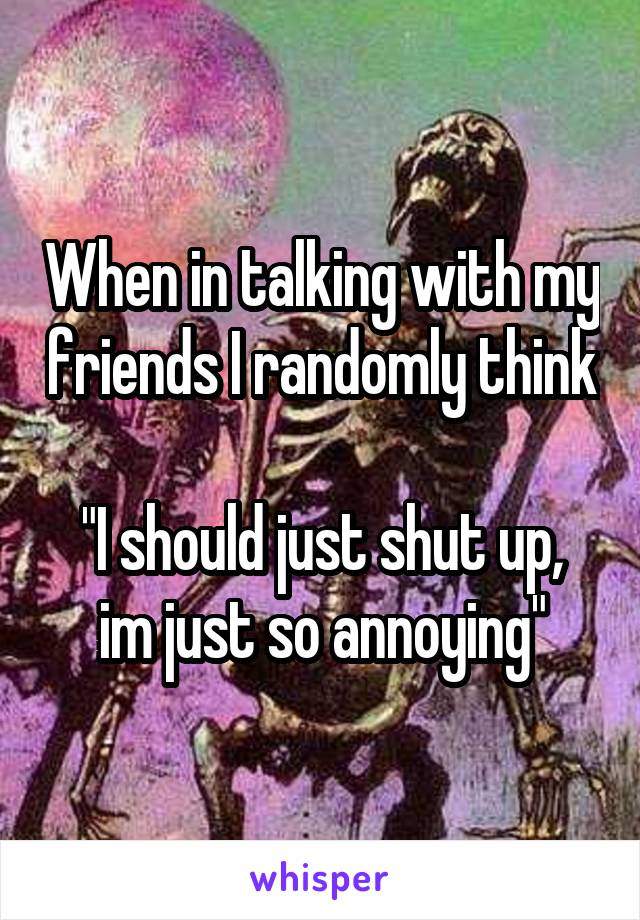 When in talking with my friends I randomly think

"I should just shut up, im just so annoying"