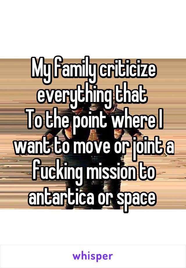 My family criticize everything that 
To the point where I want to move or joint a fucking mission to antartica or space 