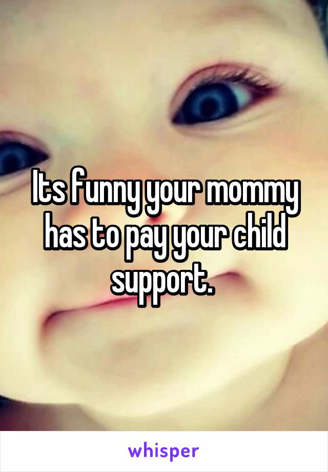Its funny your mommy has to pay your child support. 