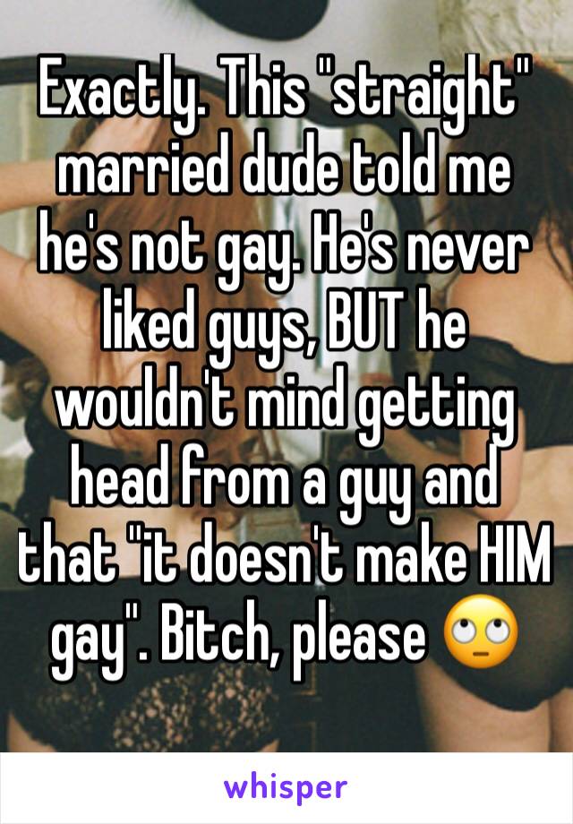 Exactly. This "straight" married dude told me he's not gay. He's never liked guys, BUT he wouldn't mind getting head from a guy and that "it doesn't make HIM gay". Bitch, please 🙄