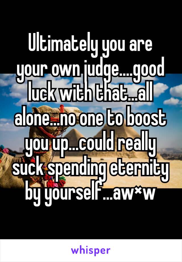 Ultimately you are your own judge....good luck with that...all alone...no one to boost you up...could really suck spending eternity by yourself...aw×w