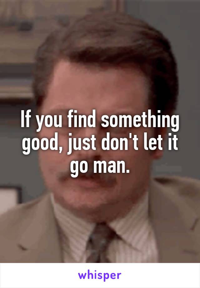 If you find something good, just don't let it go man.