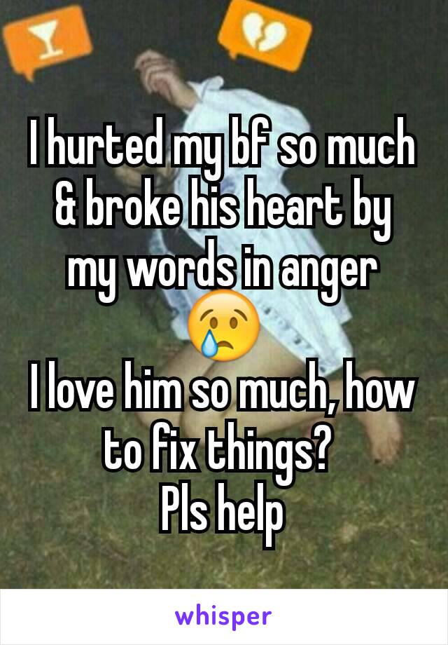 I hurted my bf so much & broke his heart by my words in angerðŸ˜¢
I love him so much, how to fix things? 
Pls help
