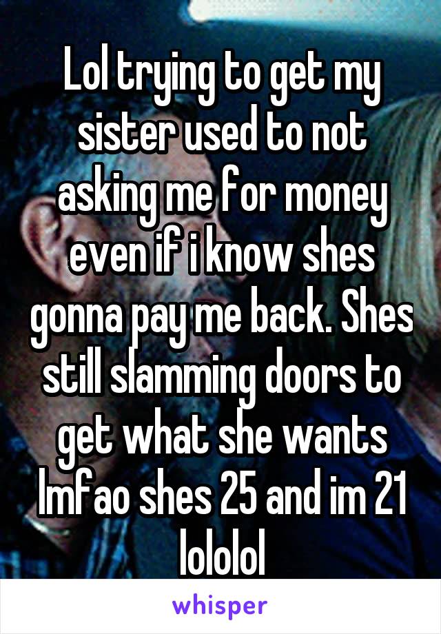 Lol trying to get my sister used to not asking me for money even if i know shes gonna pay me back. Shes still slamming doors to get what she wants lmfao shes 25 and im 21 lololol