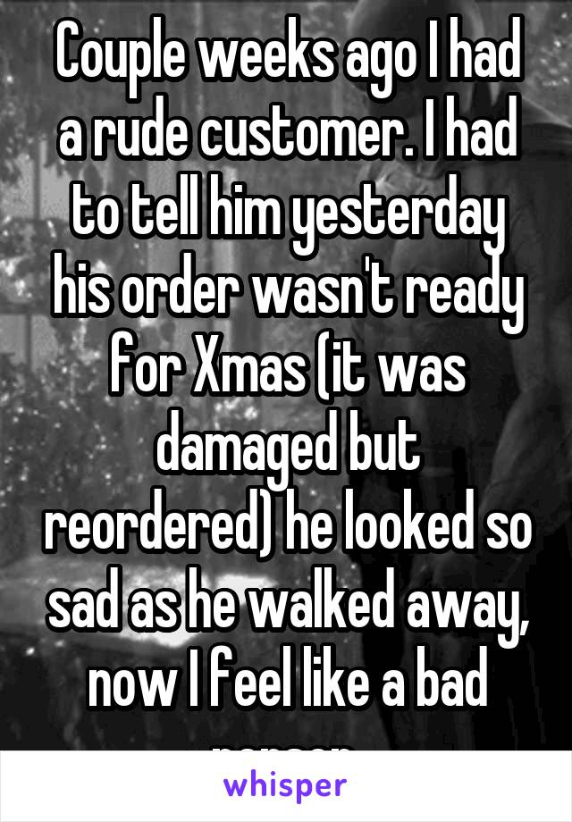 Couple weeks ago I had a rude customer. I had to tell him yesterday his order wasn't ready for Xmas (it was damaged but reordered) he looked so sad as he walked away, now I feel like a bad person 