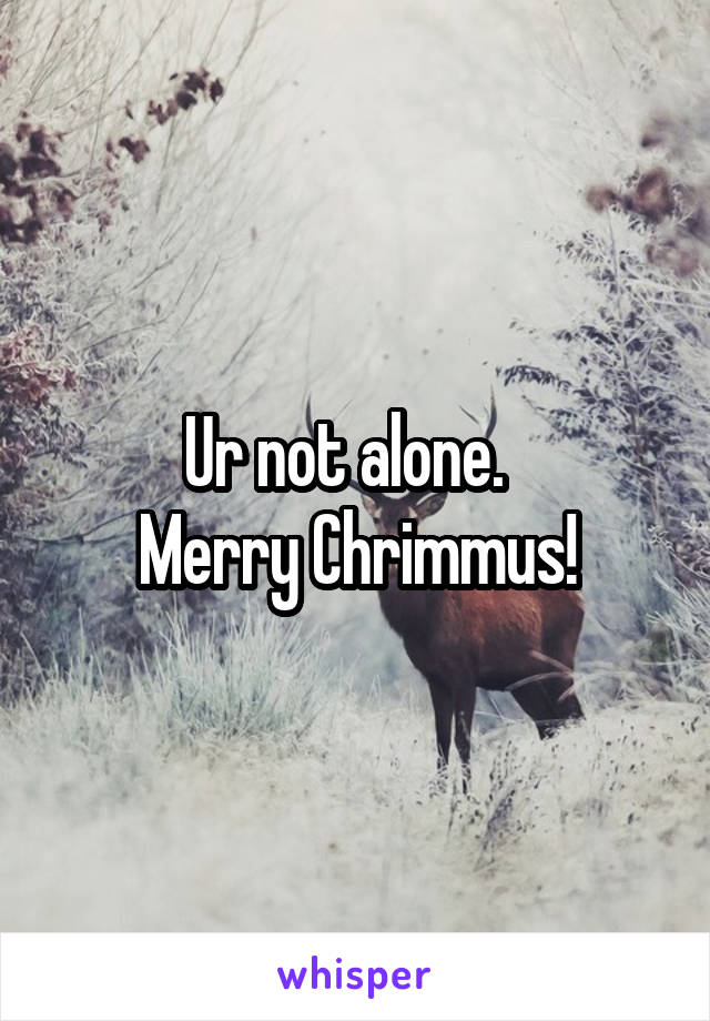 Ur not alone.  
Merry Chrimmus!