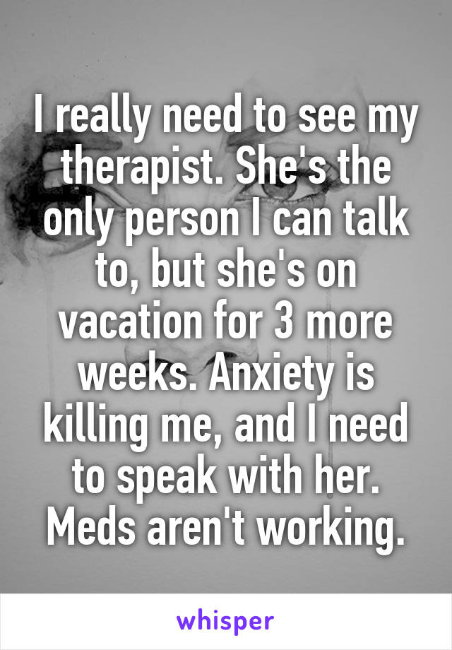 I really need to see my therapist. She's the only person I can talk to, but she's on vacation for 3 more weeks. Anxiety is killing me, and I need to speak with her. Meds aren't working.