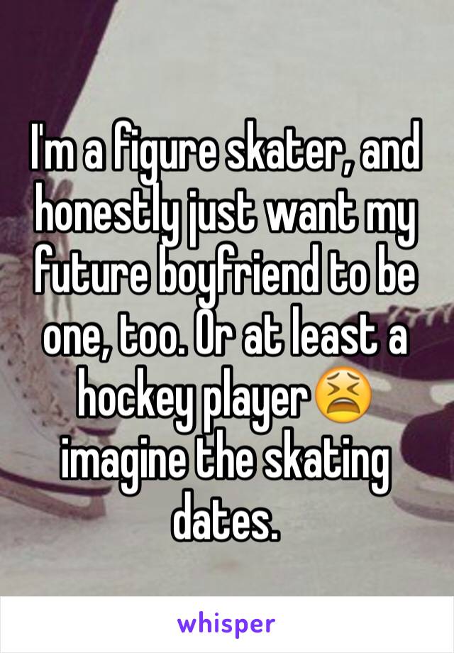 I'm a figure skater, and honestly just want my future boyfriend to be one, too. Or at least a hockey player😫 imagine the skating dates. 
