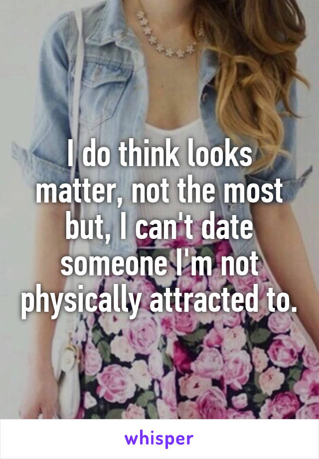 I do think looks matter, not the most but, I can't date someone I'm not physically attracted to.