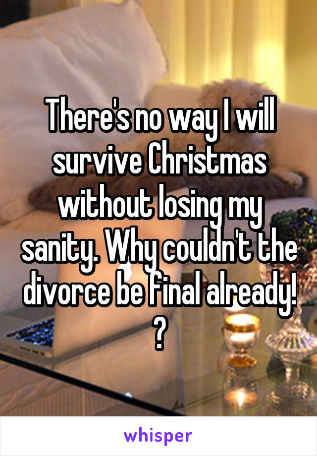 There's no way I will survive Christmas without losing my sanity. Why couldn't the divorce be final already! ?