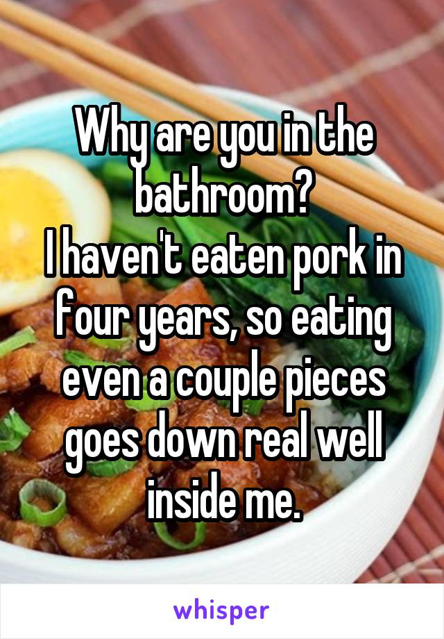 Why are you in the bathroom?
I haven't eaten pork in four years, so eating even a couple pieces goes down real well inside me.