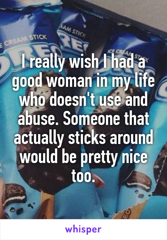 I really wish I had a good woman in my life who doesn't use and abuse. Someone that actually sticks around would be pretty nice too.