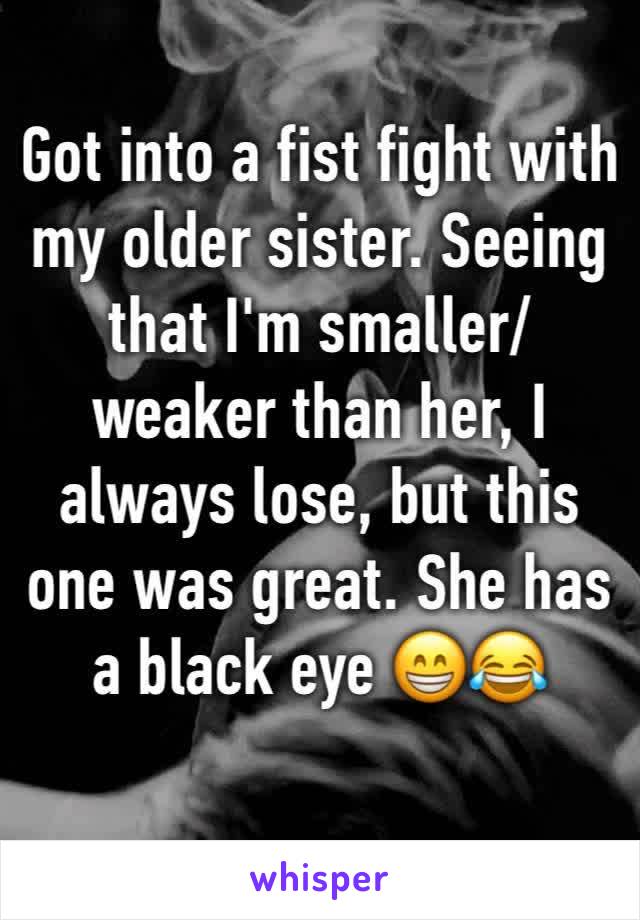 Got into a fist fight with my older sister. Seeing that I'm smaller/weaker than her, I always lose, but this one was great. She has a black eye 😁😂