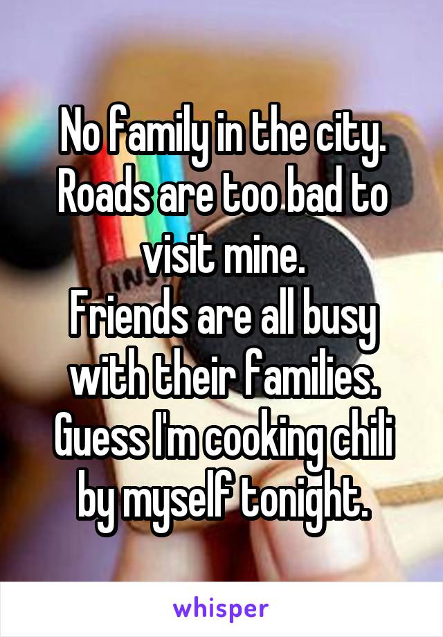No family in the city.
Roads are too bad to visit mine.
Friends are all busy with their families.
Guess I'm cooking chili by myself tonight.