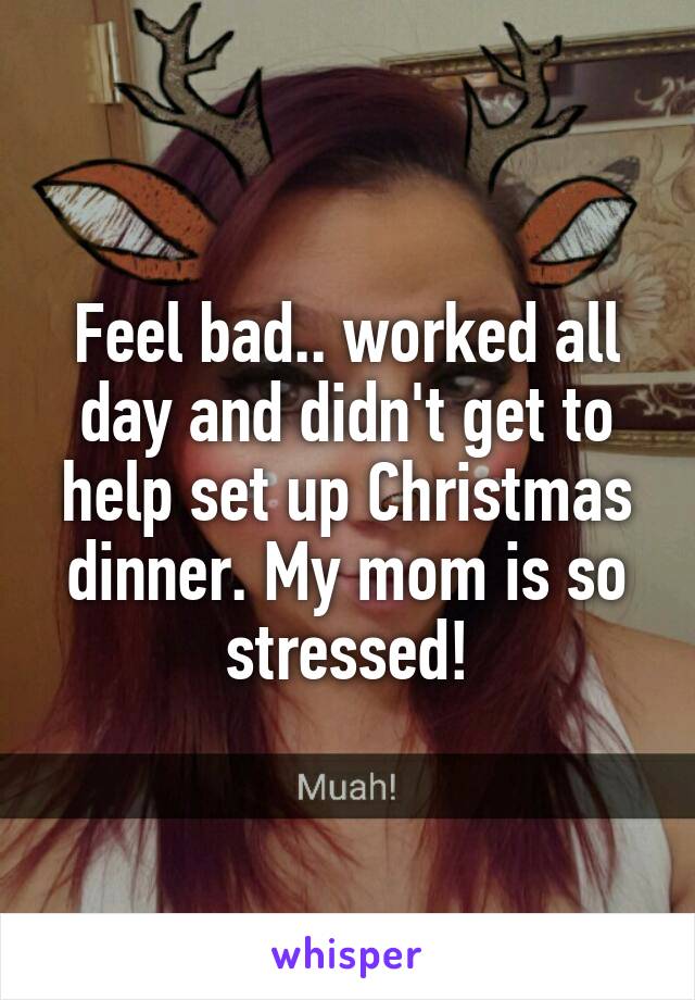 Feel bad.. worked all day and didn't get to help set up Christmas dinner. My mom is so stressed!